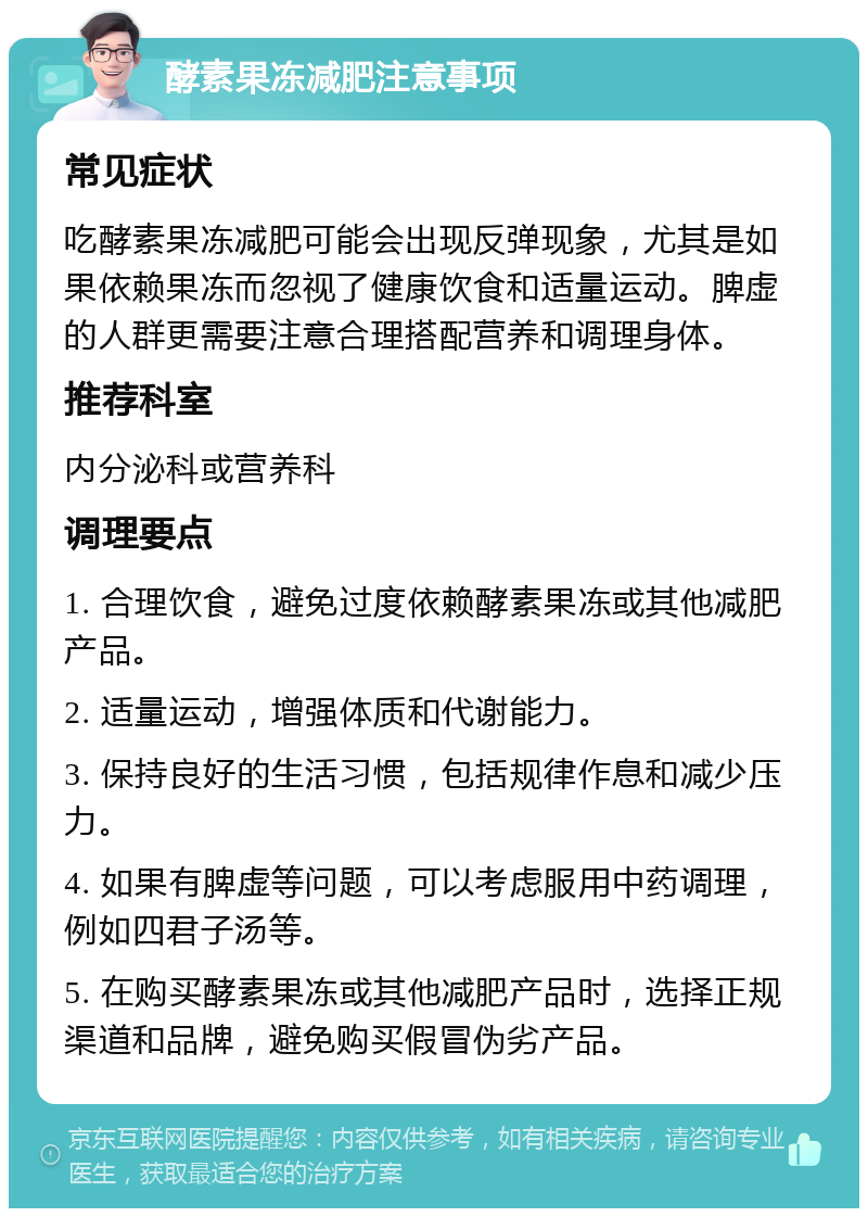 酵素果冻减肥注意事项 常见症状 吃酵素果冻减肥可能会出现反弹现象，尤其是如果依赖果冻而忽视了健康饮食和适量运动。脾虚的人群更需要注意合理搭配营养和调理身体。 推荐科室 内分泌科或营养科 调理要点 1. 合理饮食，避免过度依赖酵素果冻或其他减肥产品。 2. 适量运动，增强体质和代谢能力。 3. 保持良好的生活习惯，包括规律作息和减少压力。 4. 如果有脾虚等问题，可以考虑服用中药调理，例如四君子汤等。 5. 在购买酵素果冻或其他减肥产品时，选择正规渠道和品牌，避免购买假冒伪劣产品。