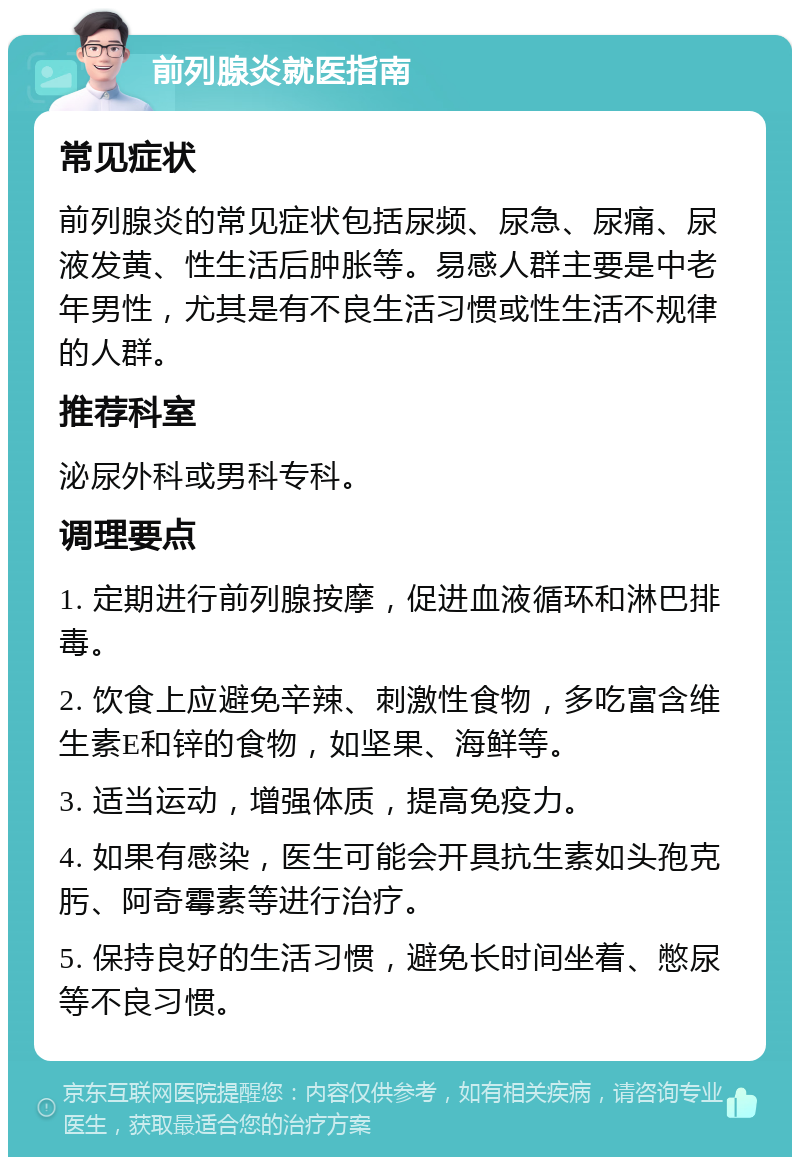 前列腺炎就医指南 常见症状 前列腺炎的常见症状包括尿频、尿急、尿痛、尿液发黄、性生活后肿胀等。易感人群主要是中老年男性，尤其是有不良生活习惯或性生活不规律的人群。 推荐科室 泌尿外科或男科专科。 调理要点 1. 定期进行前列腺按摩，促进血液循环和淋巴排毒。 2. 饮食上应避免辛辣、刺激性食物，多吃富含维生素E和锌的食物，如坚果、海鲜等。 3. 适当运动，增强体质，提高免疫力。 4. 如果有感染，医生可能会开具抗生素如头孢克肟、阿奇霉素等进行治疗。 5. 保持良好的生活习惯，避免长时间坐着、憋尿等不良习惯。