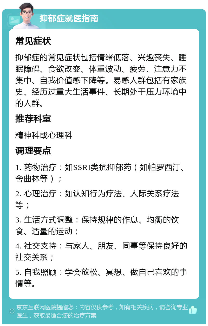 抑郁症就医指南 常见症状 抑郁症的常见症状包括情绪低落、兴趣丧失、睡眠障碍、食欲改变、体重波动、疲劳、注意力不集中、自我价值感下降等。易感人群包括有家族史、经历过重大生活事件、长期处于压力环境中的人群。 推荐科室 精神科或心理科 调理要点 1. 药物治疗：如SSRI类抗抑郁药（如帕罗西汀、舍曲林等）； 2. 心理治疗：如认知行为疗法、人际关系疗法等； 3. 生活方式调整：保持规律的作息、均衡的饮食、适量的运动； 4. 社交支持：与家人、朋友、同事等保持良好的社交关系； 5. 自我照顾：学会放松、冥想、做自己喜欢的事情等。