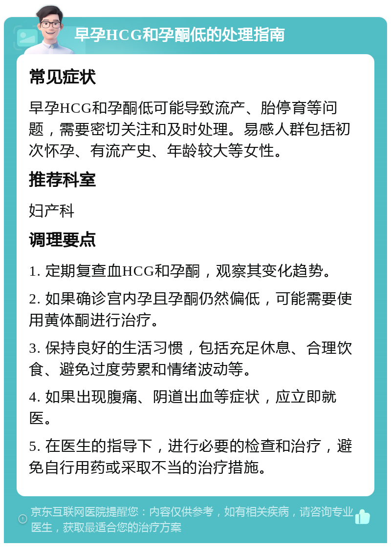 早孕HCG和孕酮低的处理指南 常见症状 早孕HCG和孕酮低可能导致流产、胎停育等问题，需要密切关注和及时处理。易感人群包括初次怀孕、有流产史、年龄较大等女性。 推荐科室 妇产科 调理要点 1. 定期复查血HCG和孕酮，观察其变化趋势。 2. 如果确诊宫内孕且孕酮仍然偏低，可能需要使用黄体酮进行治疗。 3. 保持良好的生活习惯，包括充足休息、合理饮食、避免过度劳累和情绪波动等。 4. 如果出现腹痛、阴道出血等症状，应立即就医。 5. 在医生的指导下，进行必要的检查和治疗，避免自行用药或采取不当的治疗措施。