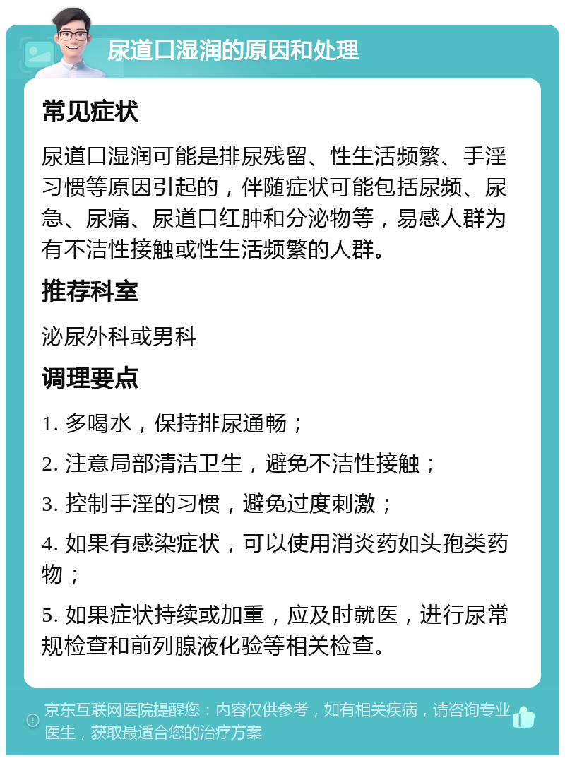 尿道口湿润的原因和处理 常见症状 尿道口湿润可能是排尿残留、性生活频繁、手淫习惯等原因引起的，伴随症状可能包括尿频、尿急、尿痛、尿道口红肿和分泌物等，易感人群为有不洁性接触或性生活频繁的人群。 推荐科室 泌尿外科或男科 调理要点 1. 多喝水，保持排尿通畅； 2. 注意局部清洁卫生，避免不洁性接触； 3. 控制手淫的习惯，避免过度刺激； 4. 如果有感染症状，可以使用消炎药如头孢类药物； 5. 如果症状持续或加重，应及时就医，进行尿常规检查和前列腺液化验等相关检查。