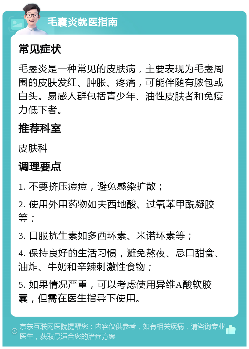 毛囊炎就医指南 常见症状 毛囊炎是一种常见的皮肤病，主要表现为毛囊周围的皮肤发红、肿胀、疼痛，可能伴随有脓包或白头。易感人群包括青少年、油性皮肤者和免疫力低下者。 推荐科室 皮肤科 调理要点 1. 不要挤压痘痘，避免感染扩散； 2. 使用外用药物如夫西地酸、过氧苯甲酰凝胶等； 3. 口服抗生素如多西环素、米诺环素等； 4. 保持良好的生活习惯，避免熬夜、忌口甜食、油炸、牛奶和辛辣刺激性食物； 5. 如果情况严重，可以考虑使用异维A酸软胶囊，但需在医生指导下使用。