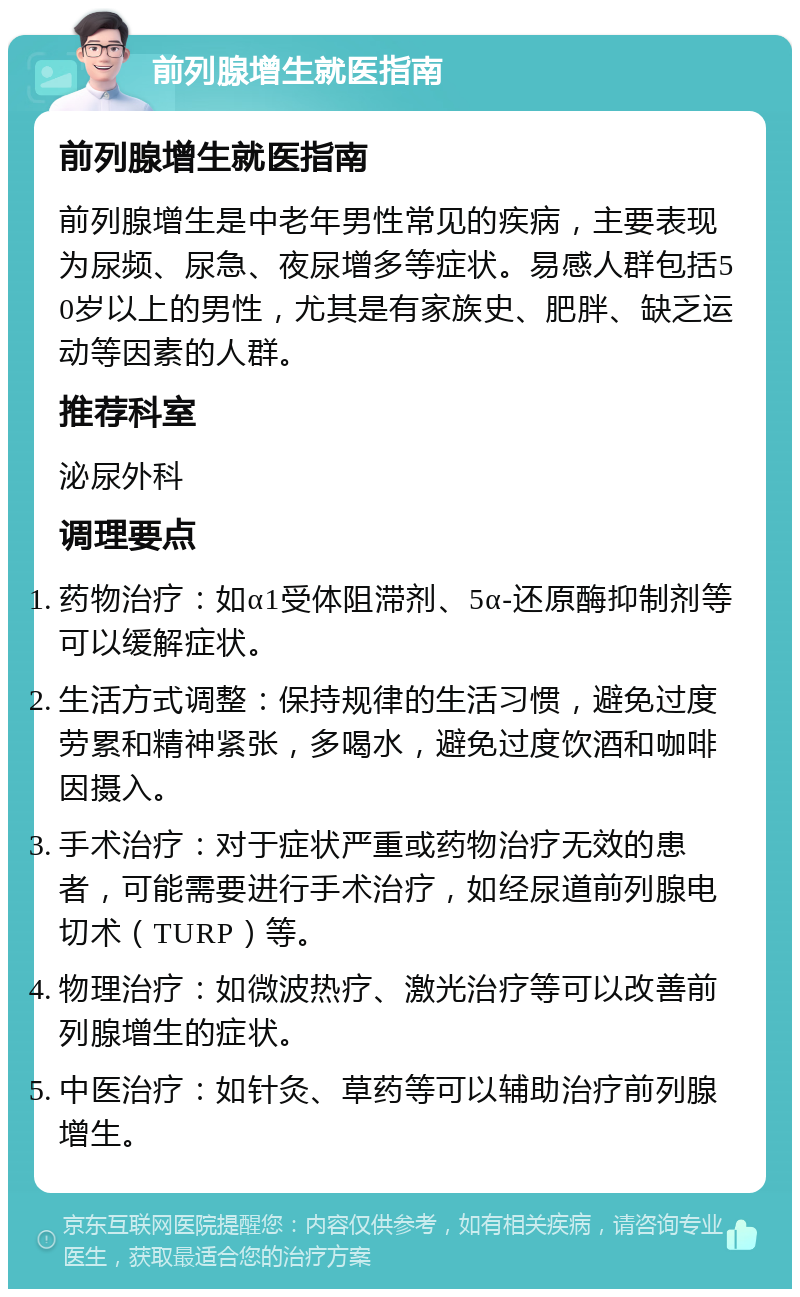 前列腺增生就医指南 前列腺增生就医指南 前列腺增生是中老年男性常见的疾病，主要表现为尿频、尿急、夜尿增多等症状。易感人群包括50岁以上的男性，尤其是有家族史、肥胖、缺乏运动等因素的人群。 推荐科室 泌尿外科 调理要点 药物治疗：如α1受体阻滞剂、5α-还原酶抑制剂等可以缓解症状。 生活方式调整：保持规律的生活习惯，避免过度劳累和精神紧张，多喝水，避免过度饮酒和咖啡因摄入。 手术治疗：对于症状严重或药物治疗无效的患者，可能需要进行手术治疗，如经尿道前列腺电切术（TURP）等。 物理治疗：如微波热疗、激光治疗等可以改善前列腺增生的症状。 中医治疗：如针灸、草药等可以辅助治疗前列腺增生。