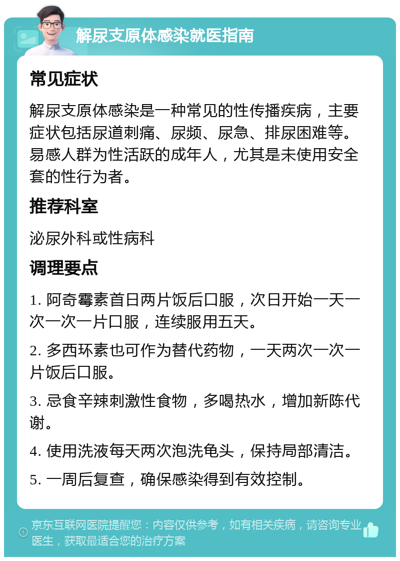 解尿支原体感染就医指南 常见症状 解尿支原体感染是一种常见的性传播疾病，主要症状包括尿道刺痛、尿频、尿急、排尿困难等。易感人群为性活跃的成年人，尤其是未使用安全套的性行为者。 推荐科室 泌尿外科或性病科 调理要点 1. 阿奇霉素首日两片饭后口服，次日开始一天一次一次一片口服，连续服用五天。 2. 多西环素也可作为替代药物，一天两次一次一片饭后口服。 3. 忌食辛辣刺激性食物，多喝热水，增加新陈代谢。 4. 使用洗液每天两次泡洗龟头，保持局部清洁。 5. 一周后复查，确保感染得到有效控制。