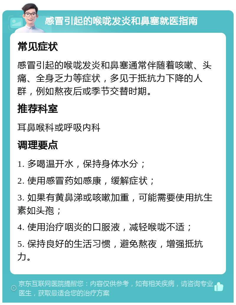 感冒引起的喉咙发炎和鼻塞就医指南 常见症状 感冒引起的喉咙发炎和鼻塞通常伴随着咳嗽、头痛、全身乏力等症状，多见于抵抗力下降的人群，例如熬夜后或季节交替时期。 推荐科室 耳鼻喉科或呼吸内科 调理要点 1. 多喝温开水，保持身体水分； 2. 使用感冒药如感康，缓解症状； 3. 如果有黄鼻涕或咳嗽加重，可能需要使用抗生素如头孢； 4. 使用治疗咽炎的口服液，减轻喉咙不适； 5. 保持良好的生活习惯，避免熬夜，增强抵抗力。