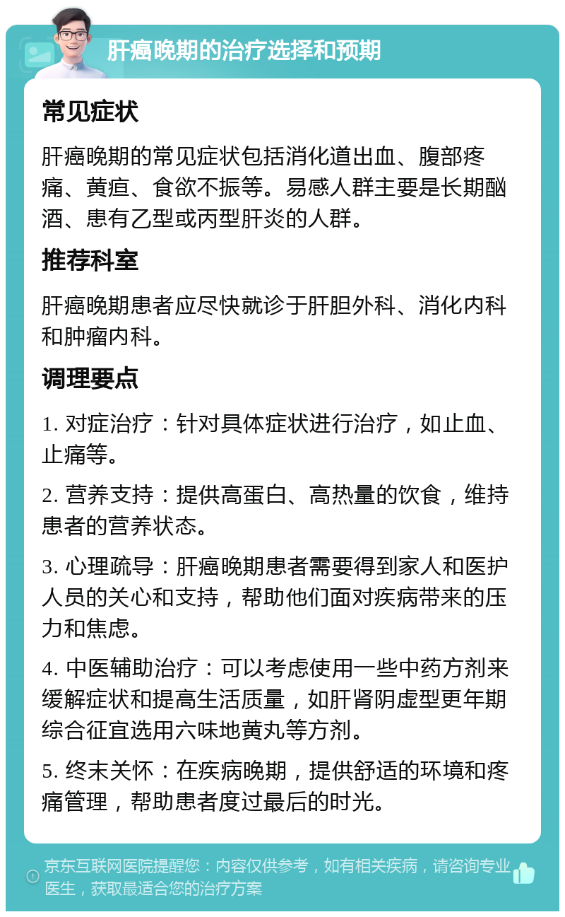 肝癌晚期的治疗选择和预期 常见症状 肝癌晚期的常见症状包括消化道出血、腹部疼痛、黄疸、食欲不振等。易感人群主要是长期酗酒、患有乙型或丙型肝炎的人群。 推荐科室 肝癌晚期患者应尽快就诊于肝胆外科、消化内科和肿瘤内科。 调理要点 1. 对症治疗：针对具体症状进行治疗，如止血、止痛等。 2. 营养支持：提供高蛋白、高热量的饮食，维持患者的营养状态。 3. 心理疏导：肝癌晚期患者需要得到家人和医护人员的关心和支持，帮助他们面对疾病带来的压力和焦虑。 4. 中医辅助治疗：可以考虑使用一些中药方剂来缓解症状和提高生活质量，如肝肾阴虚型更年期综合征宜选用六味地黄丸等方剂。 5. 终末关怀：在疾病晚期，提供舒适的环境和疼痛管理，帮助患者度过最后的时光。