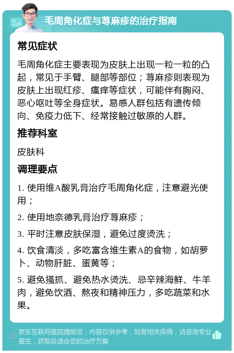 毛周角化症与荨麻疹的治疗指南 常见症状 毛周角化症主要表现为皮肤上出现一粒一粒的凸起，常见于手臂、腿部等部位；荨麻疹则表现为皮肤上出现红疹、瘙痒等症状，可能伴有胸闷、恶心呕吐等全身症状。易感人群包括有遗传倾向、免疫力低下、经常接触过敏原的人群。 推荐科室 皮肤科 调理要点 1. 使用维A酸乳膏治疗毛周角化症，注意避光使用； 2. 使用地奈德乳膏治疗荨麻疹； 3. 平时注意皮肤保湿，避免过度烫洗； 4. 饮食清淡，多吃富含维生素A的食物，如胡萝卜、动物肝脏、蛋黄等； 5. 避免搔抓、避免热水烫洗、忌辛辣海鲜、牛羊肉，避免饮酒、熬夜和精神压力，多吃蔬菜和水果。