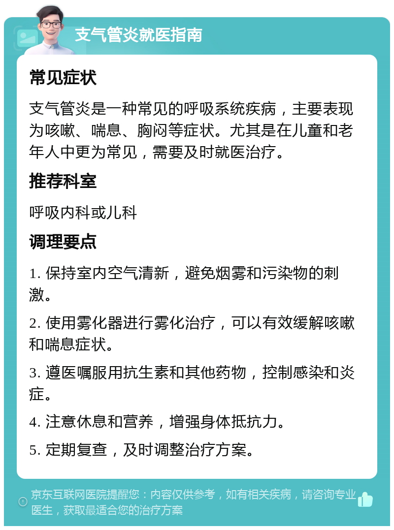 支气管炎就医指南 常见症状 支气管炎是一种常见的呼吸系统疾病，主要表现为咳嗽、喘息、胸闷等症状。尤其是在儿童和老年人中更为常见，需要及时就医治疗。 推荐科室 呼吸内科或儿科 调理要点 1. 保持室内空气清新，避免烟雾和污染物的刺激。 2. 使用雾化器进行雾化治疗，可以有效缓解咳嗽和喘息症状。 3. 遵医嘱服用抗生素和其他药物，控制感染和炎症。 4. 注意休息和营养，增强身体抵抗力。 5. 定期复查，及时调整治疗方案。