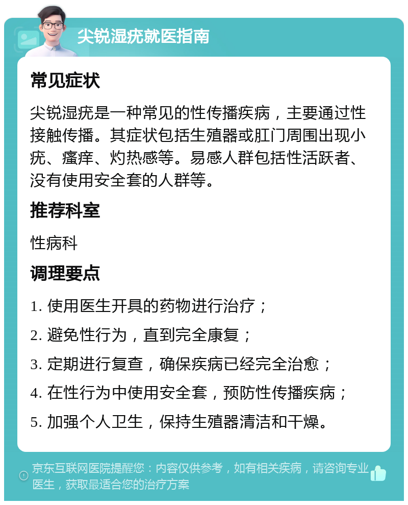 尖锐湿疣就医指南 常见症状 尖锐湿疣是一种常见的性传播疾病，主要通过性接触传播。其症状包括生殖器或肛门周围出现小疣、瘙痒、灼热感等。易感人群包括性活跃者、没有使用安全套的人群等。 推荐科室 性病科 调理要点 1. 使用医生开具的药物进行治疗； 2. 避免性行为，直到完全康复； 3. 定期进行复查，确保疾病已经完全治愈； 4. 在性行为中使用安全套，预防性传播疾病； 5. 加强个人卫生，保持生殖器清洁和干燥。