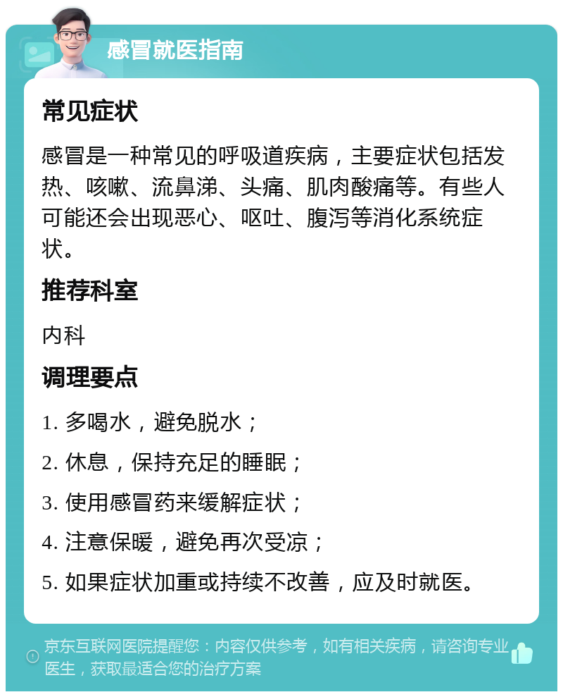 感冒就医指南 常见症状 感冒是一种常见的呼吸道疾病，主要症状包括发热、咳嗽、流鼻涕、头痛、肌肉酸痛等。有些人可能还会出现恶心、呕吐、腹泻等消化系统症状。 推荐科室 内科 调理要点 1. 多喝水，避免脱水； 2. 休息，保持充足的睡眠； 3. 使用感冒药来缓解症状； 4. 注意保暖，避免再次受凉； 5. 如果症状加重或持续不改善，应及时就医。