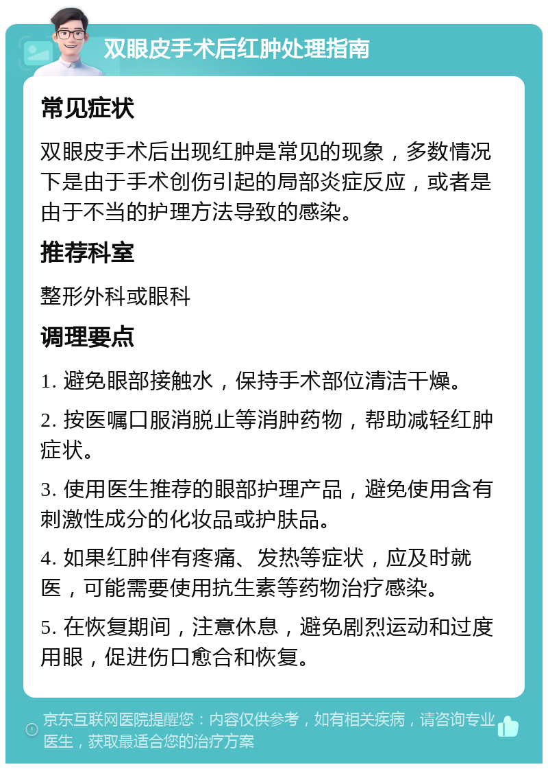 双眼皮手术后红肿处理指南 常见症状 双眼皮手术后出现红肿是常见的现象，多数情况下是由于手术创伤引起的局部炎症反应，或者是由于不当的护理方法导致的感染。 推荐科室 整形外科或眼科 调理要点 1. 避免眼部接触水，保持手术部位清洁干燥。 2. 按医嘱口服消脱止等消肿药物，帮助减轻红肿症状。 3. 使用医生推荐的眼部护理产品，避免使用含有刺激性成分的化妆品或护肤品。 4. 如果红肿伴有疼痛、发热等症状，应及时就医，可能需要使用抗生素等药物治疗感染。 5. 在恢复期间，注意休息，避免剧烈运动和过度用眼，促进伤口愈合和恢复。