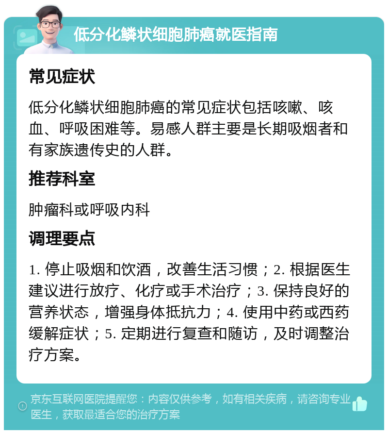 低分化鳞状细胞肺癌就医指南 常见症状 低分化鳞状细胞肺癌的常见症状包括咳嗽、咳血、呼吸困难等。易感人群主要是长期吸烟者和有家族遗传史的人群。 推荐科室 肿瘤科或呼吸内科 调理要点 1. 停止吸烟和饮酒，改善生活习惯；2. 根据医生建议进行放疗、化疗或手术治疗；3. 保持良好的营养状态，增强身体抵抗力；4. 使用中药或西药缓解症状；5. 定期进行复查和随访，及时调整治疗方案。