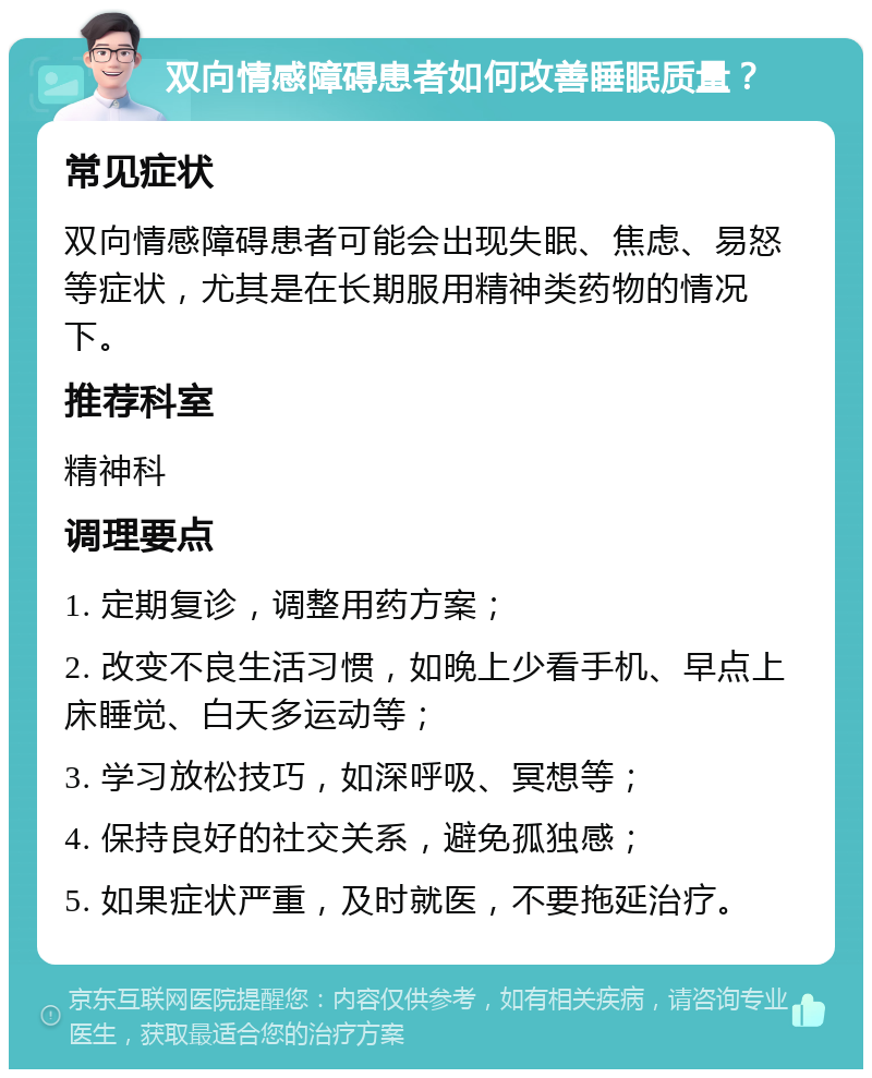 双向情感障碍患者如何改善睡眠质量？ 常见症状 双向情感障碍患者可能会出现失眠、焦虑、易怒等症状，尤其是在长期服用精神类药物的情况下。 推荐科室 精神科 调理要点 1. 定期复诊，调整用药方案； 2. 改变不良生活习惯，如晚上少看手机、早点上床睡觉、白天多运动等； 3. 学习放松技巧，如深呼吸、冥想等； 4. 保持良好的社交关系，避免孤独感； 5. 如果症状严重，及时就医，不要拖延治疗。