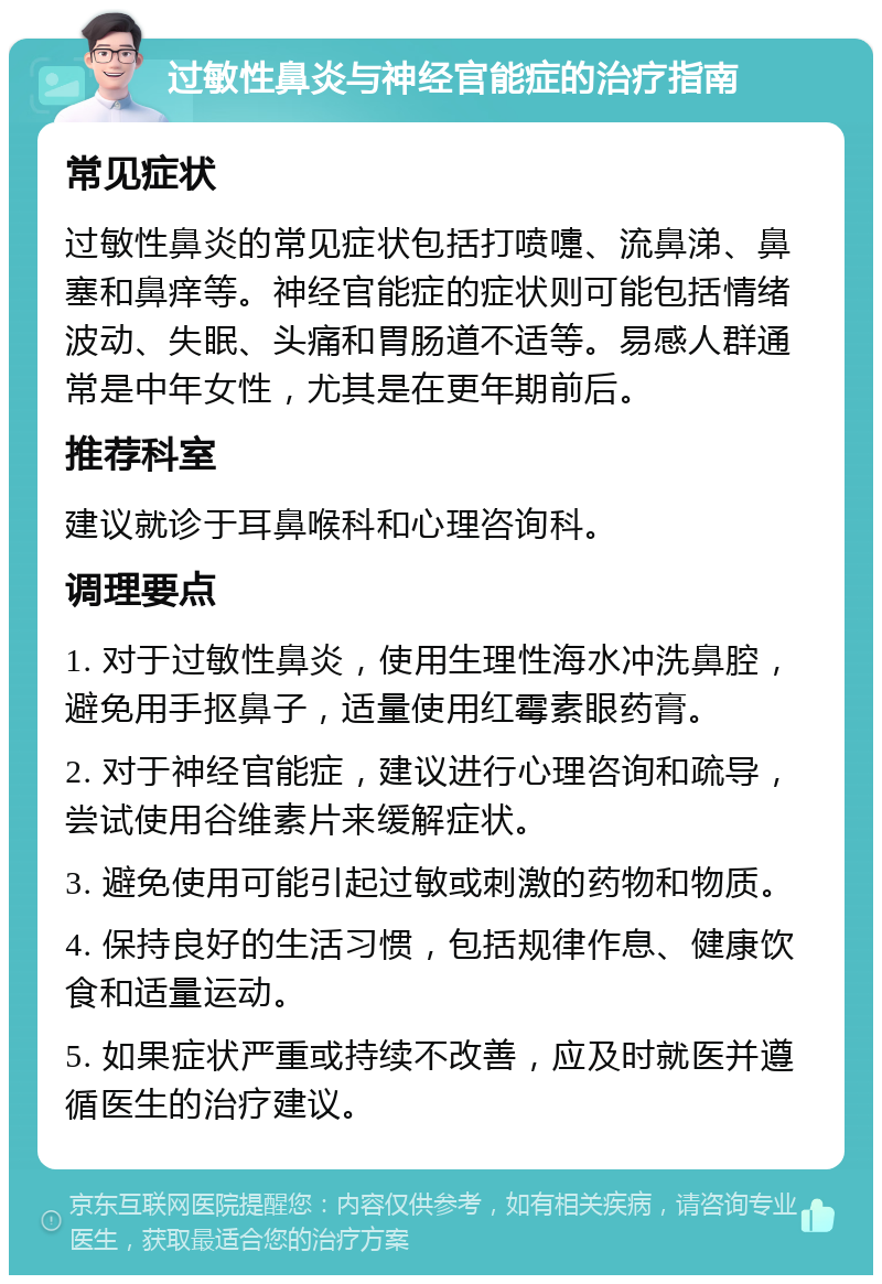 过敏性鼻炎与神经官能症的治疗指南 常见症状 过敏性鼻炎的常见症状包括打喷嚏、流鼻涕、鼻塞和鼻痒等。神经官能症的症状则可能包括情绪波动、失眠、头痛和胃肠道不适等。易感人群通常是中年女性，尤其是在更年期前后。 推荐科室 建议就诊于耳鼻喉科和心理咨询科。 调理要点 1. 对于过敏性鼻炎，使用生理性海水冲洗鼻腔，避免用手抠鼻子，适量使用红霉素眼药膏。 2. 对于神经官能症，建议进行心理咨询和疏导，尝试使用谷维素片来缓解症状。 3. 避免使用可能引起过敏或刺激的药物和物质。 4. 保持良好的生活习惯，包括规律作息、健康饮食和适量运动。 5. 如果症状严重或持续不改善，应及时就医并遵循医生的治疗建议。