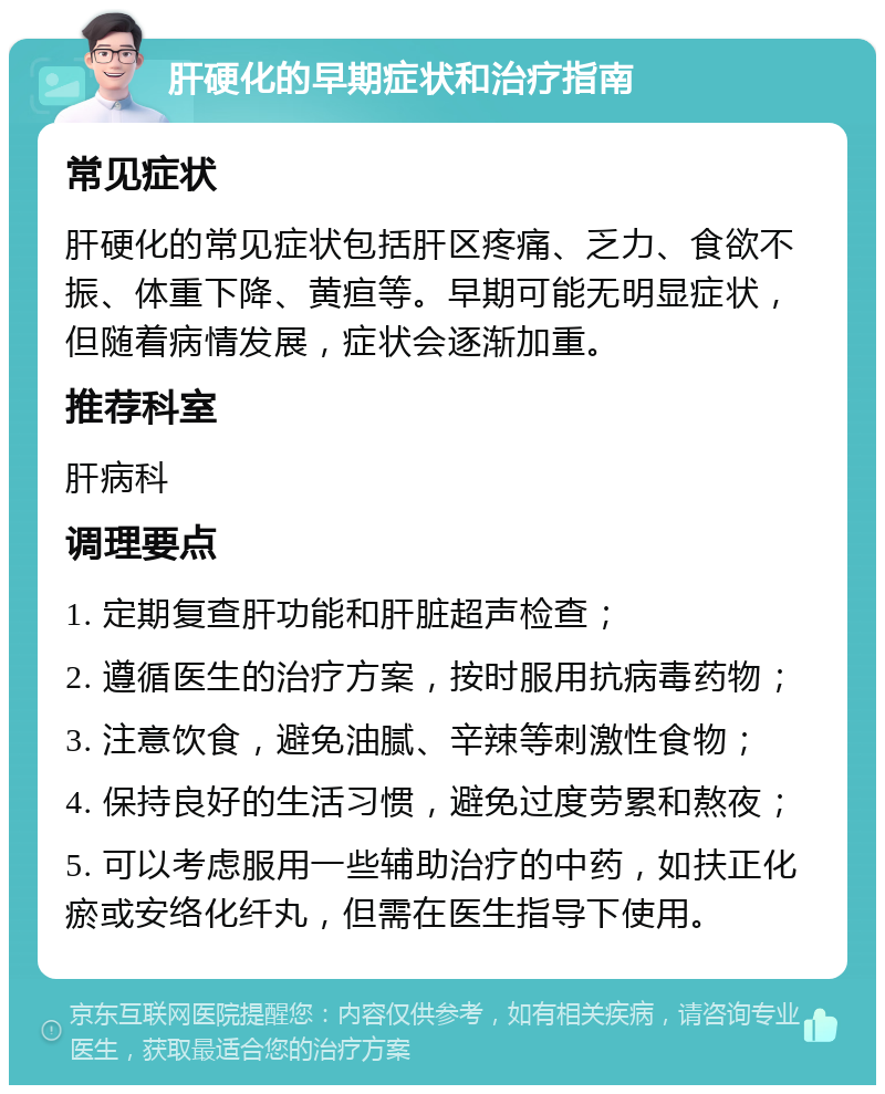 肝硬化的早期症状和治疗指南 常见症状 肝硬化的常见症状包括肝区疼痛、乏力、食欲不振、体重下降、黄疸等。早期可能无明显症状，但随着病情发展，症状会逐渐加重。 推荐科室 肝病科 调理要点 1. 定期复查肝功能和肝脏超声检查； 2. 遵循医生的治疗方案，按时服用抗病毒药物； 3. 注意饮食，避免油腻、辛辣等刺激性食物； 4. 保持良好的生活习惯，避免过度劳累和熬夜； 5. 可以考虑服用一些辅助治疗的中药，如扶正化瘀或安络化纤丸，但需在医生指导下使用。