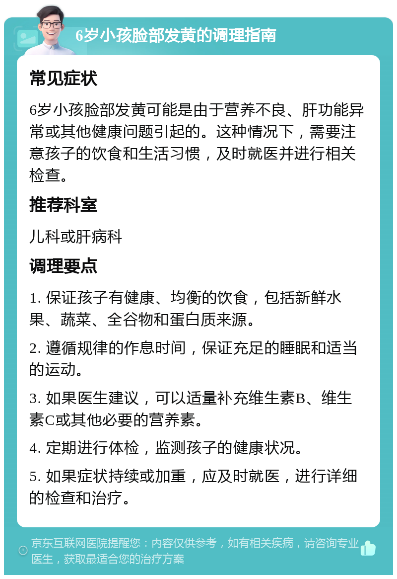 6岁小孩脸部发黄的调理指南 常见症状 6岁小孩脸部发黄可能是由于营养不良、肝功能异常或其他健康问题引起的。这种情况下，需要注意孩子的饮食和生活习惯，及时就医并进行相关检查。 推荐科室 儿科或肝病科 调理要点 1. 保证孩子有健康、均衡的饮食，包括新鲜水果、蔬菜、全谷物和蛋白质来源。 2. 遵循规律的作息时间，保证充足的睡眠和适当的运动。 3. 如果医生建议，可以适量补充维生素B、维生素C或其他必要的营养素。 4. 定期进行体检，监测孩子的健康状况。 5. 如果症状持续或加重，应及时就医，进行详细的检查和治疗。