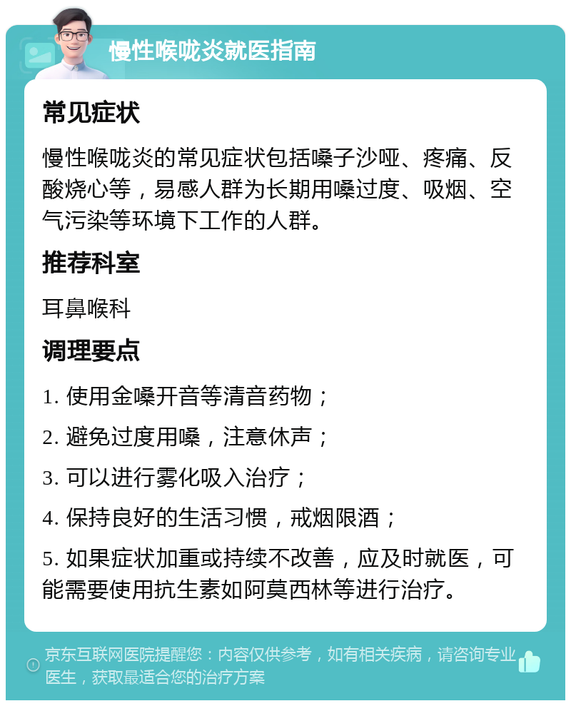 慢性喉咙炎就医指南 常见症状 慢性喉咙炎的常见症状包括嗓子沙哑、疼痛、反酸烧心等，易感人群为长期用嗓过度、吸烟、空气污染等环境下工作的人群。 推荐科室 耳鼻喉科 调理要点 1. 使用金嗓开音等清音药物； 2. 避免过度用嗓，注意休声； 3. 可以进行雾化吸入治疗； 4. 保持良好的生活习惯，戒烟限酒； 5. 如果症状加重或持续不改善，应及时就医，可能需要使用抗生素如阿莫西林等进行治疗。