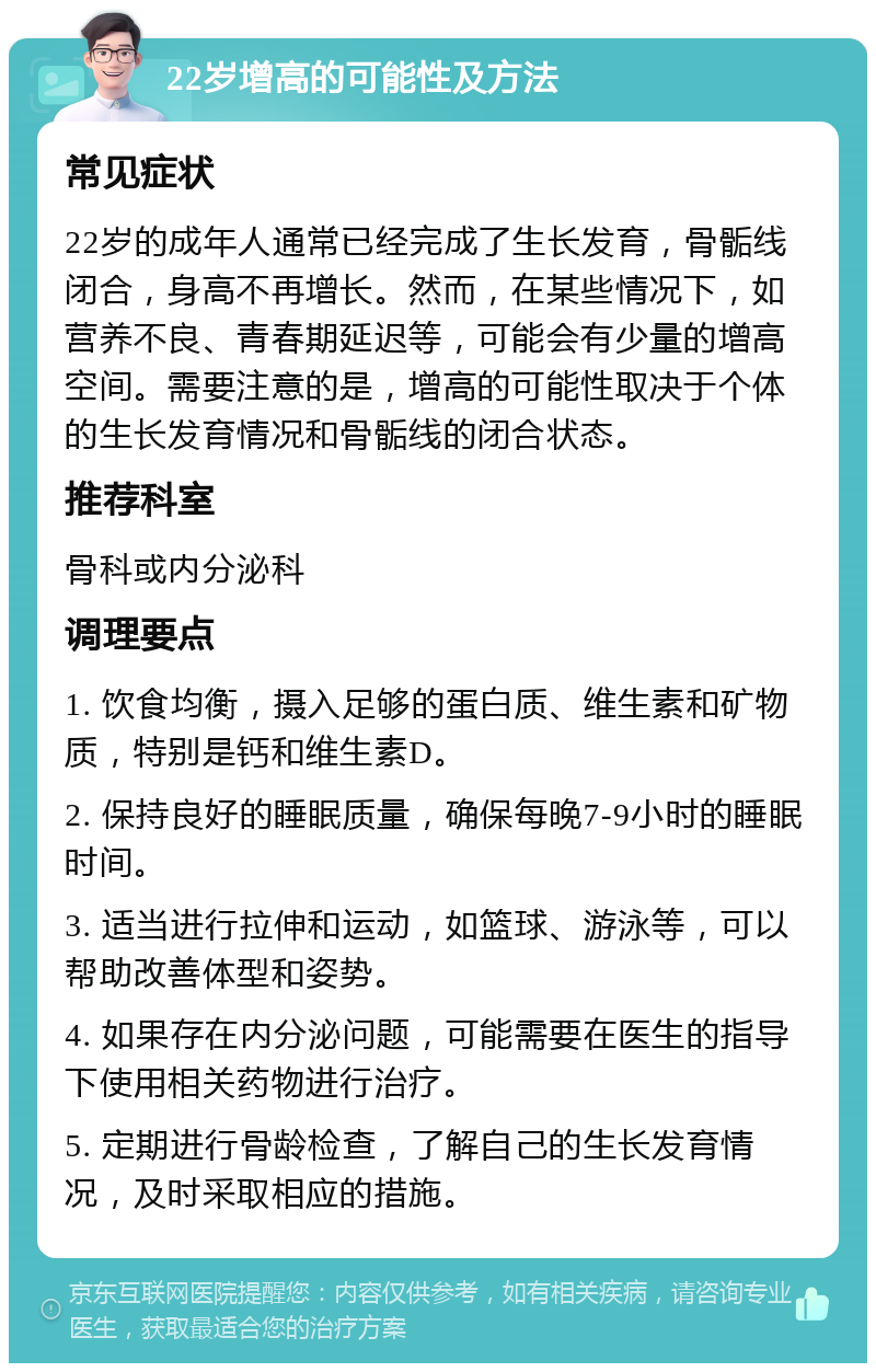 22岁增高的可能性及方法 常见症状 22岁的成年人通常已经完成了生长发育，骨骺线闭合，身高不再增长。然而，在某些情况下，如营养不良、青春期延迟等，可能会有少量的增高空间。需要注意的是，增高的可能性取决于个体的生长发育情况和骨骺线的闭合状态。 推荐科室 骨科或内分泌科 调理要点 1. 饮食均衡，摄入足够的蛋白质、维生素和矿物质，特别是钙和维生素D。 2. 保持良好的睡眠质量，确保每晚7-9小时的睡眠时间。 3. 适当进行拉伸和运动，如篮球、游泳等，可以帮助改善体型和姿势。 4. 如果存在内分泌问题，可能需要在医生的指导下使用相关药物进行治疗。 5. 定期进行骨龄检查，了解自己的生长发育情况，及时采取相应的措施。