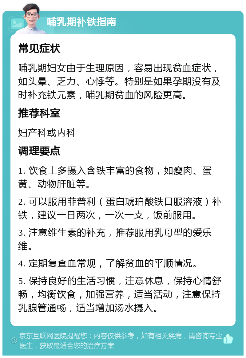 哺乳期补铁指南 常见症状 哺乳期妇女由于生理原因，容易出现贫血症状，如头晕、乏力、心悸等。特别是如果孕期没有及时补充铁元素，哺乳期贫血的风险更高。 推荐科室 妇产科或内科 调理要点 1. 饮食上多摄入含铁丰富的食物，如瘦肉、蛋黄、动物肝脏等。 2. 可以服用菲普利（蛋白琥珀酸铁口服溶液）补铁，建议一日两次，一次一支，饭前服用。 3. 注意维生素的补充，推荐服用乳母型的爱乐维。 4. 定期复查血常规，了解贫血的平顺情况。 5. 保持良好的生活习惯，注意休息，保持心情舒畅，均衡饮食，加强营养，适当活动，注意保持乳腺管通畅，适当增加汤水摄入。