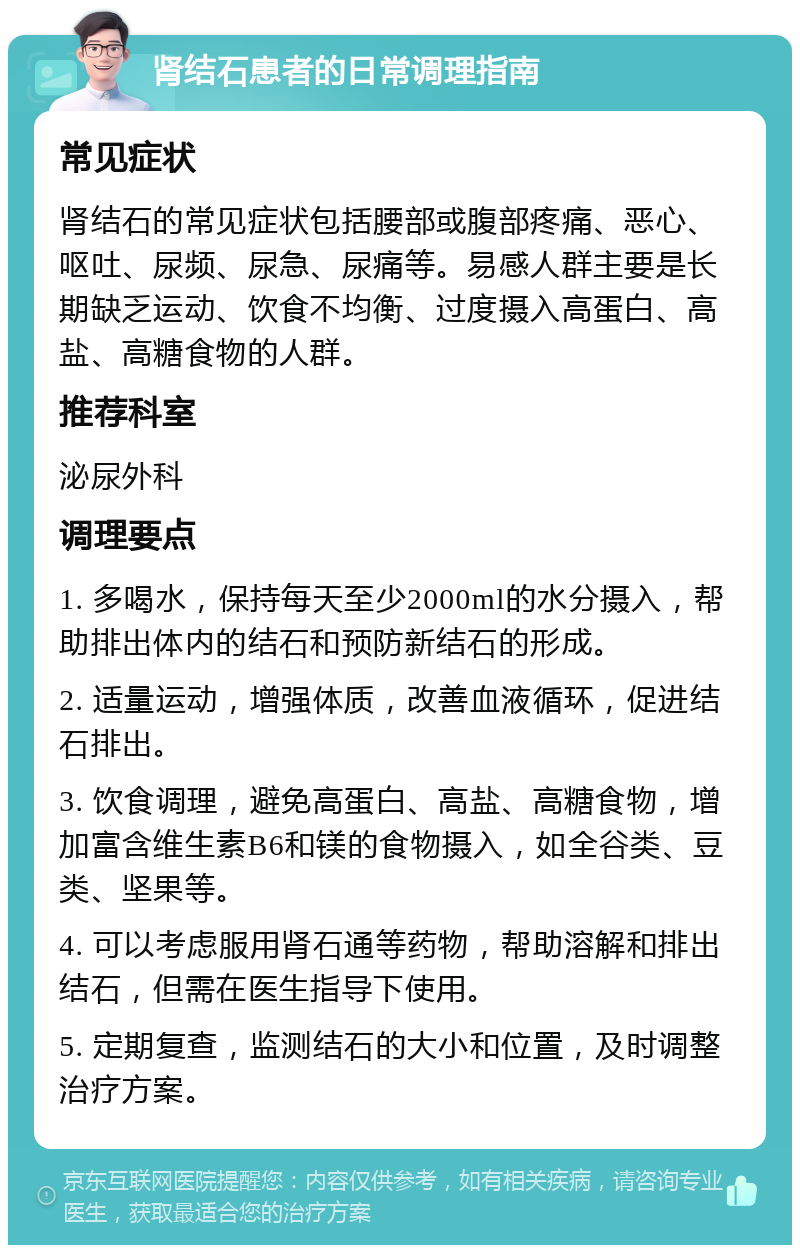 肾结石患者的日常调理指南 常见症状 肾结石的常见症状包括腰部或腹部疼痛、恶心、呕吐、尿频、尿急、尿痛等。易感人群主要是长期缺乏运动、饮食不均衡、过度摄入高蛋白、高盐、高糖食物的人群。 推荐科室 泌尿外科 调理要点 1. 多喝水，保持每天至少2000ml的水分摄入，帮助排出体内的结石和预防新结石的形成。 2. 适量运动，增强体质，改善血液循环，促进结石排出。 3. 饮食调理，避免高蛋白、高盐、高糖食物，增加富含维生素B6和镁的食物摄入，如全谷类、豆类、坚果等。 4. 可以考虑服用肾石通等药物，帮助溶解和排出结石，但需在医生指导下使用。 5. 定期复查，监测结石的大小和位置，及时调整治疗方案。