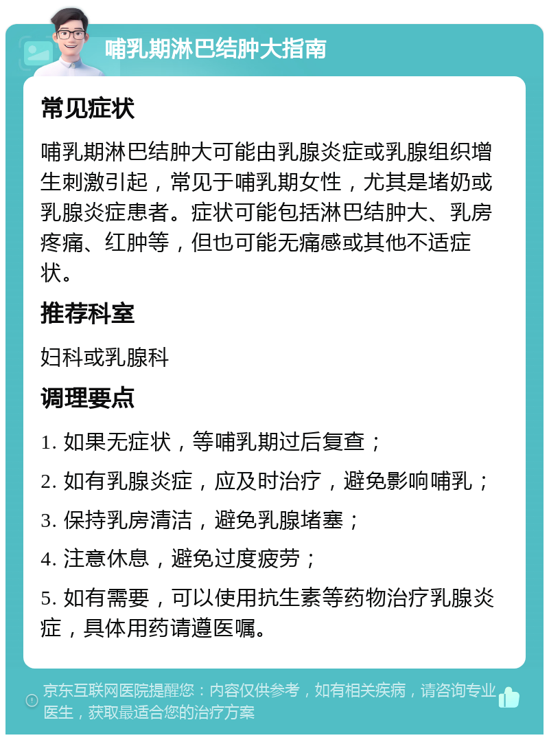 哺乳期淋巴结肿大指南 常见症状 哺乳期淋巴结肿大可能由乳腺炎症或乳腺组织增生刺激引起，常见于哺乳期女性，尤其是堵奶或乳腺炎症患者。症状可能包括淋巴结肿大、乳房疼痛、红肿等，但也可能无痛感或其他不适症状。 推荐科室 妇科或乳腺科 调理要点 1. 如果无症状，等哺乳期过后复查； 2. 如有乳腺炎症，应及时治疗，避免影响哺乳； 3. 保持乳房清洁，避免乳腺堵塞； 4. 注意休息，避免过度疲劳； 5. 如有需要，可以使用抗生素等药物治疗乳腺炎症，具体用药请遵医嘱。