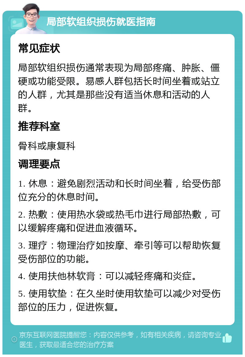 局部软组织损伤就医指南 常见症状 局部软组织损伤通常表现为局部疼痛、肿胀、僵硬或功能受限。易感人群包括长时间坐着或站立的人群，尤其是那些没有适当休息和活动的人群。 推荐科室 骨科或康复科 调理要点 1. 休息：避免剧烈活动和长时间坐着，给受伤部位充分的休息时间。 2. 热敷：使用热水袋或热毛巾进行局部热敷，可以缓解疼痛和促进血液循环。 3. 理疗：物理治疗如按摩、牵引等可以帮助恢复受伤部位的功能。 4. 使用扶他林软膏：可以减轻疼痛和炎症。 5. 使用软垫：在久坐时使用软垫可以减少对受伤部位的压力，促进恢复。