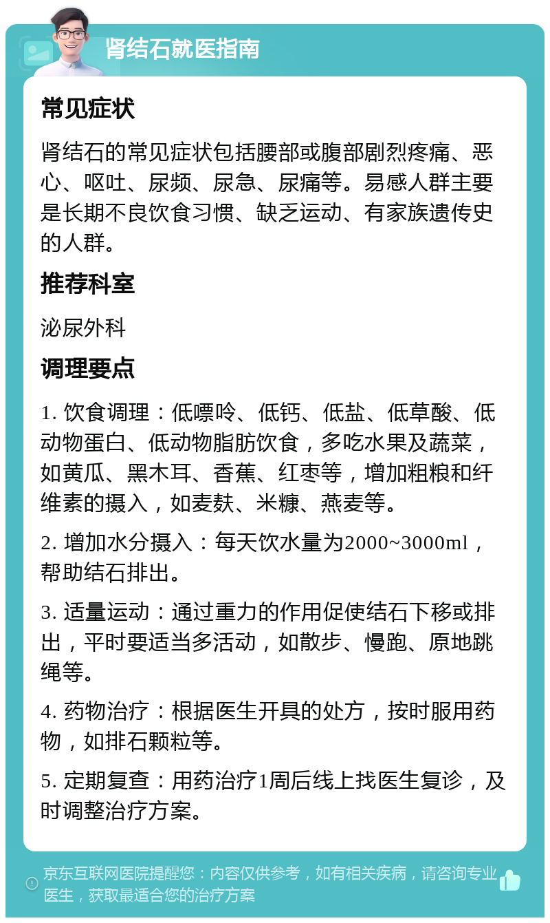 肾结石就医指南 常见症状 肾结石的常见症状包括腰部或腹部剧烈疼痛、恶心、呕吐、尿频、尿急、尿痛等。易感人群主要是长期不良饮食习惯、缺乏运动、有家族遗传史的人群。 推荐科室 泌尿外科 调理要点 1. 饮食调理：低嘌呤、低钙、低盐、低草酸、低动物蛋白、低动物脂肪饮食，多吃水果及蔬菜，如黄瓜、黑木耳、香蕉、红枣等，增加粗粮和纤维素的摄入，如麦麸、米糠、燕麦等。 2. 增加水分摄入：每天饮水量为2000~3000ml，帮助结石排出。 3. 适量运动：通过重力的作用促使结石下移或排出，平时要适当多活动，如散步、慢跑、原地跳绳等。 4. 药物治疗：根据医生开具的处方，按时服用药物，如排石颗粒等。 5. 定期复查：用药治疗1周后线上找医生复诊，及时调整治疗方案。