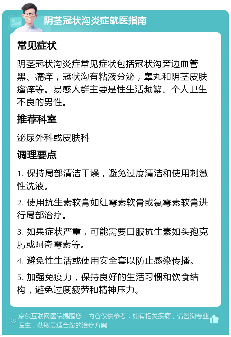 阴茎冠状沟炎症就医指南 常见症状 阴茎冠状沟炎症常见症状包括冠状沟旁边血管黑、痛痒，冠状沟有粘液分泌，睾丸和阴茎皮肤瘙痒等。易感人群主要是性生活频繁、个人卫生不良的男性。 推荐科室 泌尿外科或皮肤科 调理要点 1. 保持局部清洁干燥，避免过度清洁和使用刺激性洗液。 2. 使用抗生素软膏如红霉素软膏或氯霉素软膏进行局部治疗。 3. 如果症状严重，可能需要口服抗生素如头孢克肟或阿奇霉素等。 4. 避免性生活或使用安全套以防止感染传播。 5. 加强免疫力，保持良好的生活习惯和饮食结构，避免过度疲劳和精神压力。