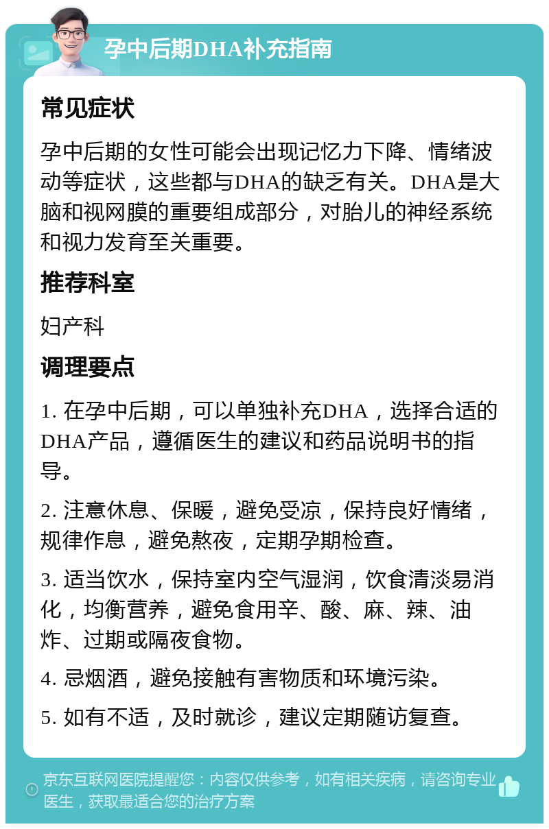 孕中后期DHA补充指南 常见症状 孕中后期的女性可能会出现记忆力下降、情绪波动等症状，这些都与DHA的缺乏有关。DHA是大脑和视网膜的重要组成部分，对胎儿的神经系统和视力发育至关重要。 推荐科室 妇产科 调理要点 1. 在孕中后期，可以单独补充DHA，选择合适的DHA产品，遵循医生的建议和药品说明书的指导。 2. 注意休息、保暖，避免受凉，保持良好情绪，规律作息，避免熬夜，定期孕期检查。 3. 适当饮水，保持室内空气湿润，饮食清淡易消化，均衡营养，避免食用辛、酸、麻、辣、油炸、过期或隔夜食物。 4. 忌烟酒，避免接触有害物质和环境污染。 5. 如有不适，及时就诊，建议定期随访复查。