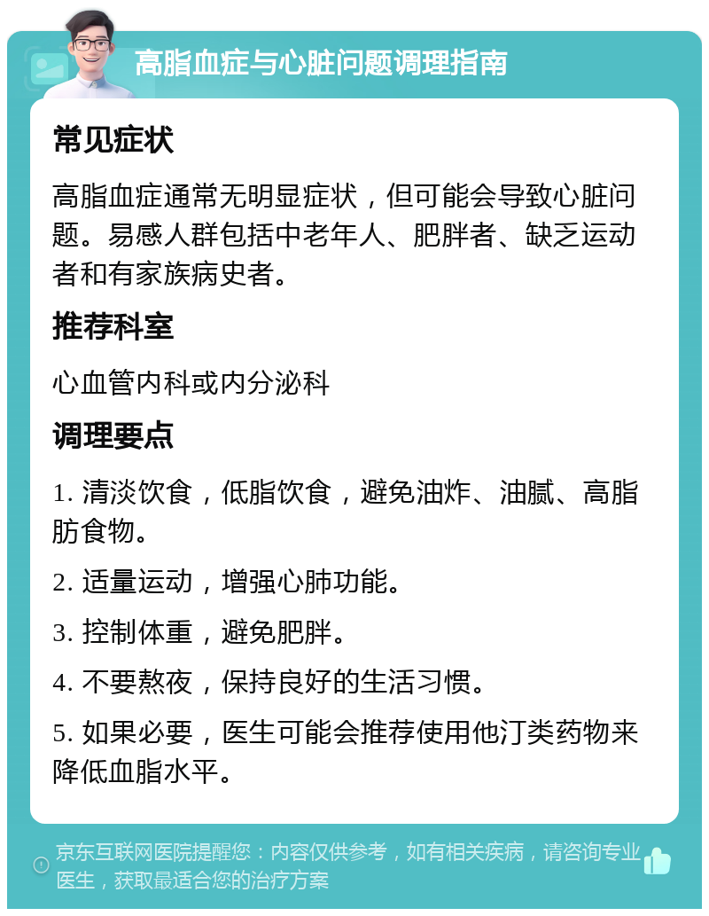 高脂血症与心脏问题调理指南 常见症状 高脂血症通常无明显症状，但可能会导致心脏问题。易感人群包括中老年人、肥胖者、缺乏运动者和有家族病史者。 推荐科室 心血管内科或内分泌科 调理要点 1. 清淡饮食，低脂饮食，避免油炸、油腻、高脂肪食物。 2. 适量运动，增强心肺功能。 3. 控制体重，避免肥胖。 4. 不要熬夜，保持良好的生活习惯。 5. 如果必要，医生可能会推荐使用他汀类药物来降低血脂水平。