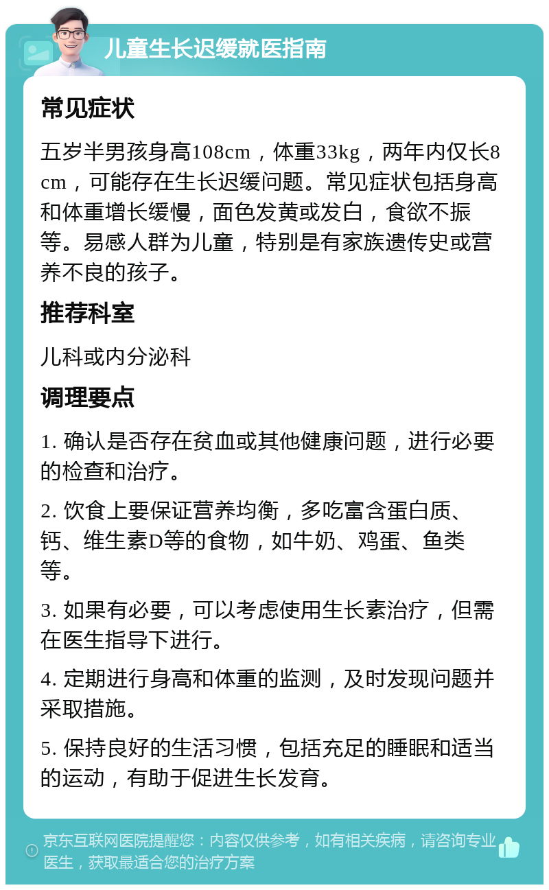 儿童生长迟缓就医指南 常见症状 五岁半男孩身高108cm，体重33kg，两年内仅长8cm，可能存在生长迟缓问题。常见症状包括身高和体重增长缓慢，面色发黄或发白，食欲不振等。易感人群为儿童，特别是有家族遗传史或营养不良的孩子。 推荐科室 儿科或内分泌科 调理要点 1. 确认是否存在贫血或其他健康问题，进行必要的检查和治疗。 2. 饮食上要保证营养均衡，多吃富含蛋白质、钙、维生素D等的食物，如牛奶、鸡蛋、鱼类等。 3. 如果有必要，可以考虑使用生长素治疗，但需在医生指导下进行。 4. 定期进行身高和体重的监测，及时发现问题并采取措施。 5. 保持良好的生活习惯，包括充足的睡眠和适当的运动，有助于促进生长发育。