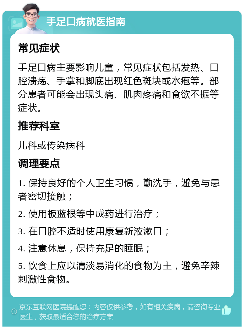 手足口病就医指南 常见症状 手足口病主要影响儿童，常见症状包括发热、口腔溃疡、手掌和脚底出现红色斑块或水疱等。部分患者可能会出现头痛、肌肉疼痛和食欲不振等症状。 推荐科室 儿科或传染病科 调理要点 1. 保持良好的个人卫生习惯，勤洗手，避免与患者密切接触； 2. 使用板蓝根等中成药进行治疗； 3. 在口腔不适时使用康复新液漱口； 4. 注意休息，保持充足的睡眠； 5. 饮食上应以清淡易消化的食物为主，避免辛辣刺激性食物。