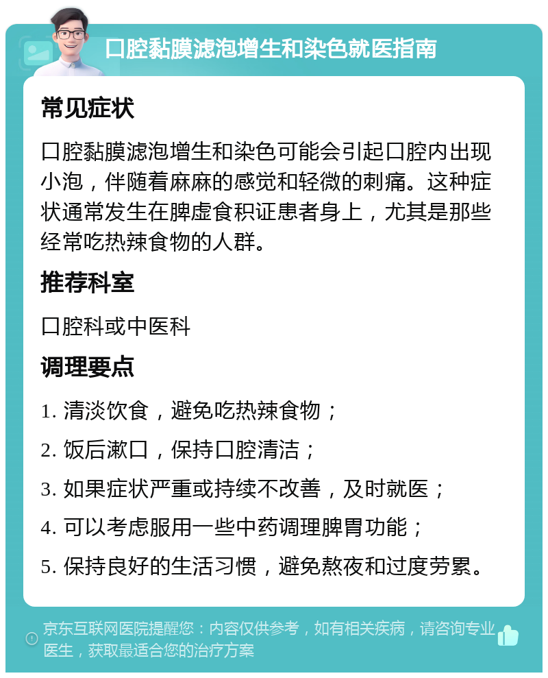 口腔黏膜滤泡增生和染色就医指南 常见症状 口腔黏膜滤泡增生和染色可能会引起口腔内出现小泡，伴随着麻麻的感觉和轻微的刺痛。这种症状通常发生在脾虚食积证患者身上，尤其是那些经常吃热辣食物的人群。 推荐科室 口腔科或中医科 调理要点 1. 清淡饮食，避免吃热辣食物； 2. 饭后漱口，保持口腔清洁； 3. 如果症状严重或持续不改善，及时就医； 4. 可以考虑服用一些中药调理脾胃功能； 5. 保持良好的生活习惯，避免熬夜和过度劳累。