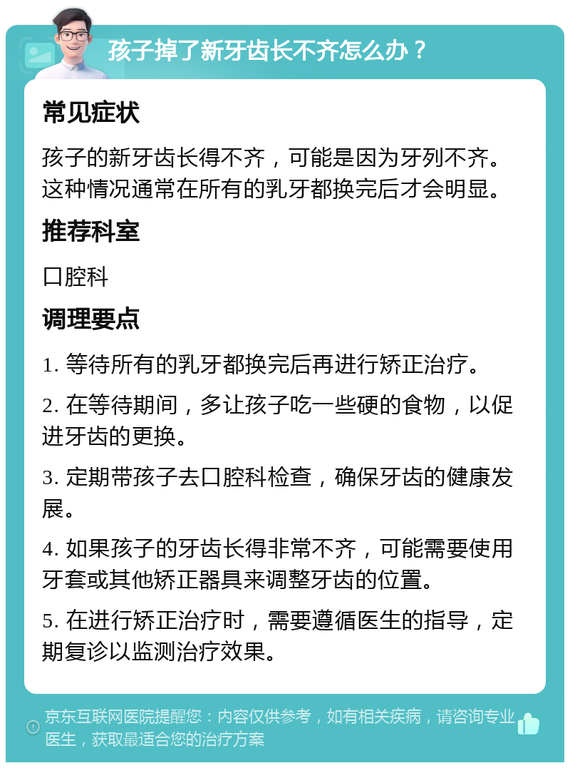 孩子掉了新牙齿长不齐怎么办？ 常见症状 孩子的新牙齿长得不齐，可能是因为牙列不齐。这种情况通常在所有的乳牙都换完后才会明显。 推荐科室 口腔科 调理要点 1. 等待所有的乳牙都换完后再进行矫正治疗。 2. 在等待期间，多让孩子吃一些硬的食物，以促进牙齿的更换。 3. 定期带孩子去口腔科检查，确保牙齿的健康发展。 4. 如果孩子的牙齿长得非常不齐，可能需要使用牙套或其他矫正器具来调整牙齿的位置。 5. 在进行矫正治疗时，需要遵循医生的指导，定期复诊以监测治疗效果。