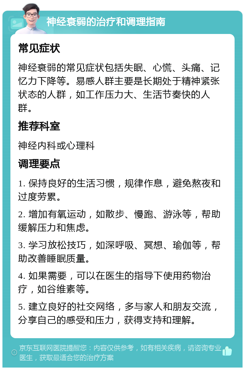 神经衰弱的治疗和调理指南 常见症状 神经衰弱的常见症状包括失眠、心慌、头痛、记忆力下降等。易感人群主要是长期处于精神紧张状态的人群，如工作压力大、生活节奏快的人群。 推荐科室 神经内科或心理科 调理要点 1. 保持良好的生活习惯，规律作息，避免熬夜和过度劳累。 2. 增加有氧运动，如散步、慢跑、游泳等，帮助缓解压力和焦虑。 3. 学习放松技巧，如深呼吸、冥想、瑜伽等，帮助改善睡眠质量。 4. 如果需要，可以在医生的指导下使用药物治疗，如谷维素等。 5. 建立良好的社交网络，多与家人和朋友交流，分享自己的感受和压力，获得支持和理解。