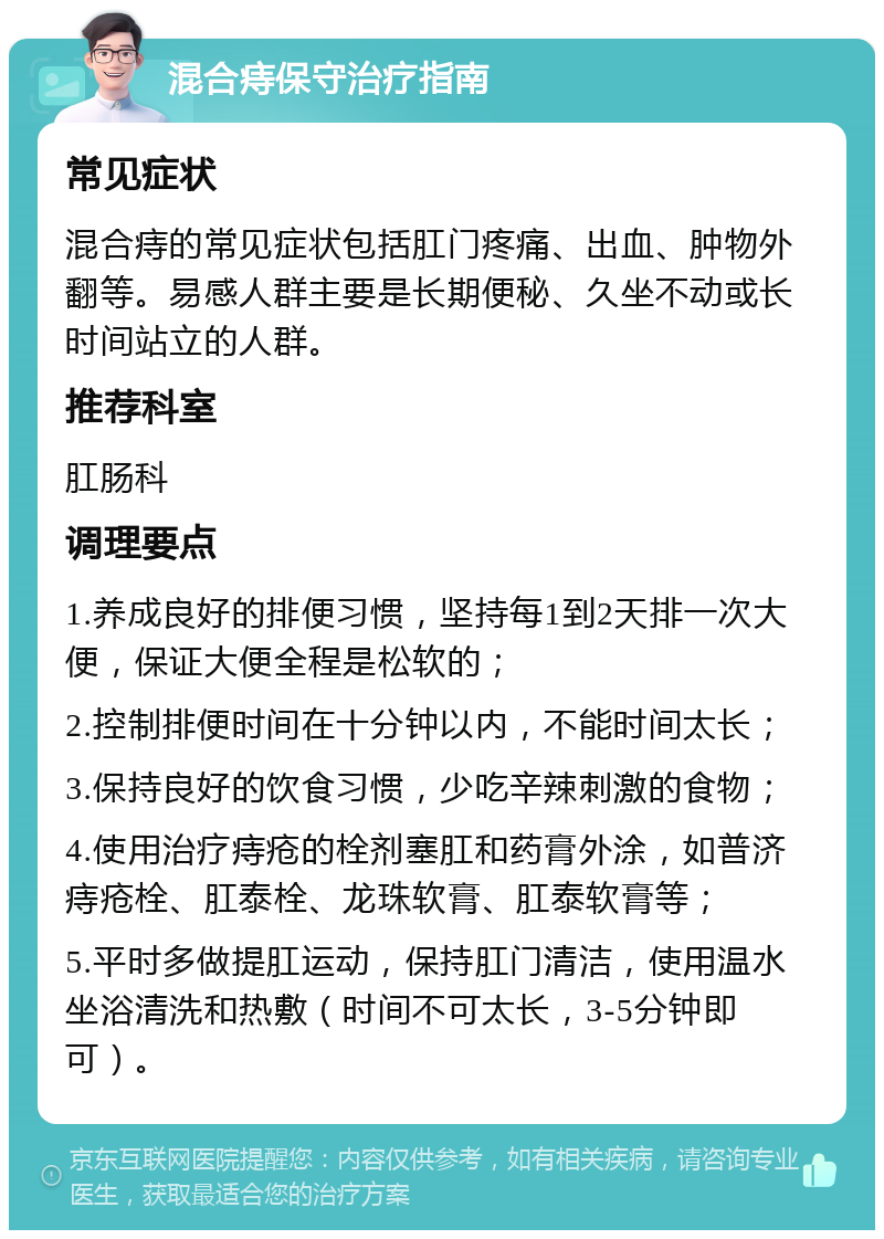 混合痔保守治疗指南 常见症状 混合痔的常见症状包括肛门疼痛、出血、肿物外翻等。易感人群主要是长期便秘、久坐不动或长时间站立的人群。 推荐科室 肛肠科 调理要点 1.养成良好的排便习惯，坚持每1到2天排一次大便，保证大便全程是松软的； 2.控制排便时间在十分钟以内，不能时间太长； 3.保持良好的饮食习惯，少吃辛辣刺激的食物； 4.使用治疗痔疮的栓剂塞肛和药膏外涂，如普济痔疮栓、肛泰栓、龙珠软膏、肛泰软膏等； 5.平时多做提肛运动，保持肛门清洁，使用温水坐浴清洗和热敷（时间不可太长，3-5分钟即可）。