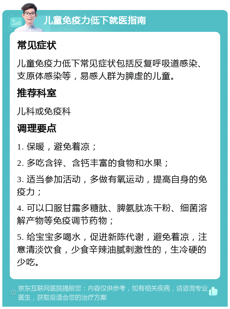 儿童免疫力低下就医指南 常见症状 儿童免疫力低下常见症状包括反复呼吸道感染、支原体感染等，易感人群为脾虚的儿童。 推荐科室 儿科或免疫科 调理要点 1. 保暖，避免着凉； 2. 多吃含锌、含钙丰富的食物和水果； 3. 适当参加活动，多做有氧运动，提高自身的免疫力； 4. 可以口服甘露多糖肽、脾氨肽冻干粉、细菌溶解产物等免疫调节药物； 5. 给宝宝多喝水，促进新陈代谢，避免着凉，注意清淡饮食，少食辛辣油腻刺激性的，生冷硬的少吃。