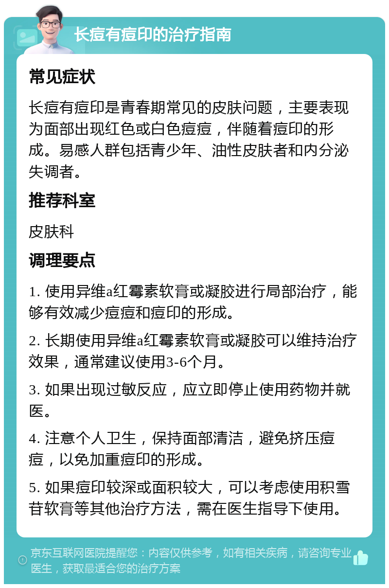 长痘有痘印的治疗指南 常见症状 长痘有痘印是青春期常见的皮肤问题，主要表现为面部出现红色或白色痘痘，伴随着痘印的形成。易感人群包括青少年、油性皮肤者和内分泌失调者。 推荐科室 皮肤科 调理要点 1. 使用异维a红霉素软膏或凝胶进行局部治疗，能够有效减少痘痘和痘印的形成。 2. 长期使用异维a红霉素软膏或凝胶可以维持治疗效果，通常建议使用3-6个月。 3. 如果出现过敏反应，应立即停止使用药物并就医。 4. 注意个人卫生，保持面部清洁，避免挤压痘痘，以免加重痘印的形成。 5. 如果痘印较深或面积较大，可以考虑使用积雪苷软膏等其他治疗方法，需在医生指导下使用。