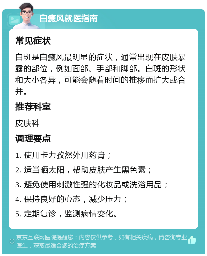 白癜风就医指南 常见症状 白斑是白癜风最明显的症状，通常出现在皮肤暴露的部位，例如面部、手部和脚部。白斑的形状和大小各异，可能会随着时间的推移而扩大或合并。 推荐科室 皮肤科 调理要点 1. 使用卡力孜然外用药膏； 2. 适当晒太阳，帮助皮肤产生黑色素； 3. 避免使用刺激性强的化妆品或洗浴用品； 4. 保持良好的心态，减少压力； 5. 定期复诊，监测病情变化。