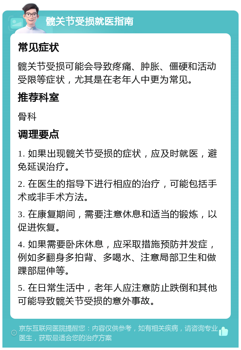 髋关节受损就医指南 常见症状 髋关节受损可能会导致疼痛、肿胀、僵硬和活动受限等症状，尤其是在老年人中更为常见。 推荐科室 骨科 调理要点 1. 如果出现髋关节受损的症状，应及时就医，避免延误治疗。 2. 在医生的指导下进行相应的治疗，可能包括手术或非手术方法。 3. 在康复期间，需要注意休息和适当的锻炼，以促进恢复。 4. 如果需要卧床休息，应采取措施预防并发症，例如多翻身多拍背、多喝水、注意局部卫生和做踝部屈伸等。 5. 在日常生活中，老年人应注意防止跌倒和其他可能导致髋关节受损的意外事故。