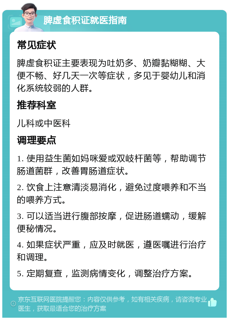 脾虚食积证就医指南 常见症状 脾虚食积证主要表现为吐奶多、奶瓣黏糊糊、大便不畅、好几天一次等症状，多见于婴幼儿和消化系统较弱的人群。 推荐科室 儿科或中医科 调理要点 1. 使用益生菌如妈咪爱或双岐杆菌等，帮助调节肠道菌群，改善胃肠道症状。 2. 饮食上注意清淡易消化，避免过度喂养和不当的喂养方式。 3. 可以适当进行腹部按摩，促进肠道蠕动，缓解便秘情况。 4. 如果症状严重，应及时就医，遵医嘱进行治疗和调理。 5. 定期复查，监测病情变化，调整治疗方案。