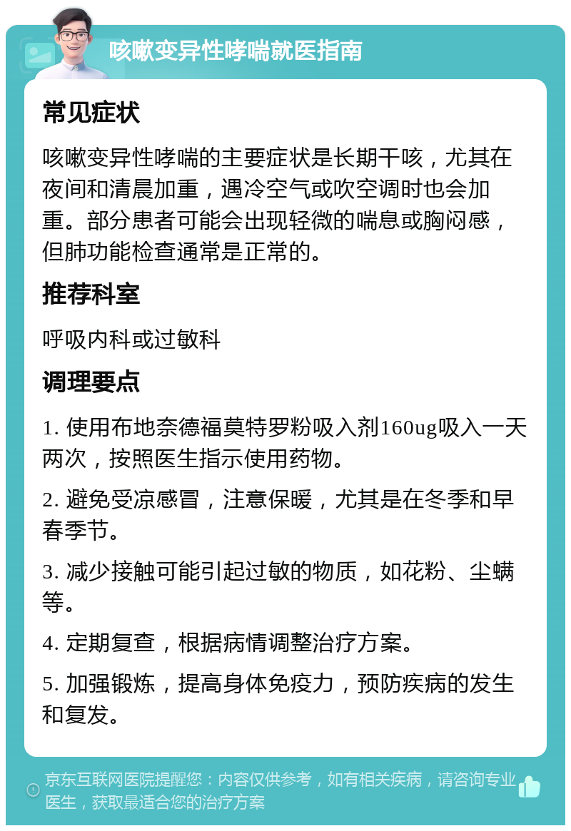 咳嗽变异性哮喘就医指南 常见症状 咳嗽变异性哮喘的主要症状是长期干咳，尤其在夜间和清晨加重，遇冷空气或吹空调时也会加重。部分患者可能会出现轻微的喘息或胸闷感，但肺功能检查通常是正常的。 推荐科室 呼吸内科或过敏科 调理要点 1. 使用布地奈德福莫特罗粉吸入剂160ug吸入一天两次，按照医生指示使用药物。 2. 避免受凉感冒，注意保暖，尤其是在冬季和早春季节。 3. 减少接触可能引起过敏的物质，如花粉、尘螨等。 4. 定期复查，根据病情调整治疗方案。 5. 加强锻炼，提高身体免疫力，预防疾病的发生和复发。