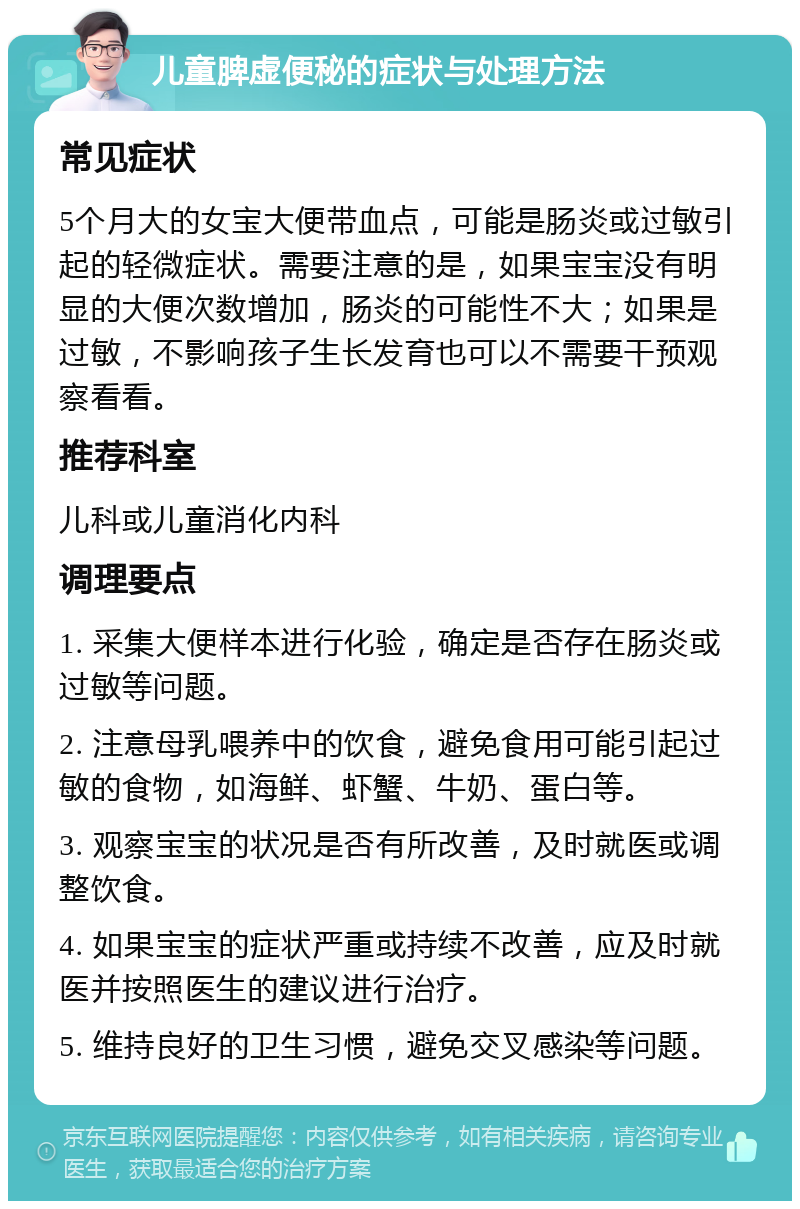 儿童脾虚便秘的症状与处理方法 常见症状 5个月大的女宝大便带血点，可能是肠炎或过敏引起的轻微症状。需要注意的是，如果宝宝没有明显的大便次数增加，肠炎的可能性不大；如果是过敏，不影响孩子生长发育也可以不需要干预观察看看。 推荐科室 儿科或儿童消化内科 调理要点 1. 采集大便样本进行化验，确定是否存在肠炎或过敏等问题。 2. 注意母乳喂养中的饮食，避免食用可能引起过敏的食物，如海鲜、虾蟹、牛奶、蛋白等。 3. 观察宝宝的状况是否有所改善，及时就医或调整饮食。 4. 如果宝宝的症状严重或持续不改善，应及时就医并按照医生的建议进行治疗。 5. 维持良好的卫生习惯，避免交叉感染等问题。