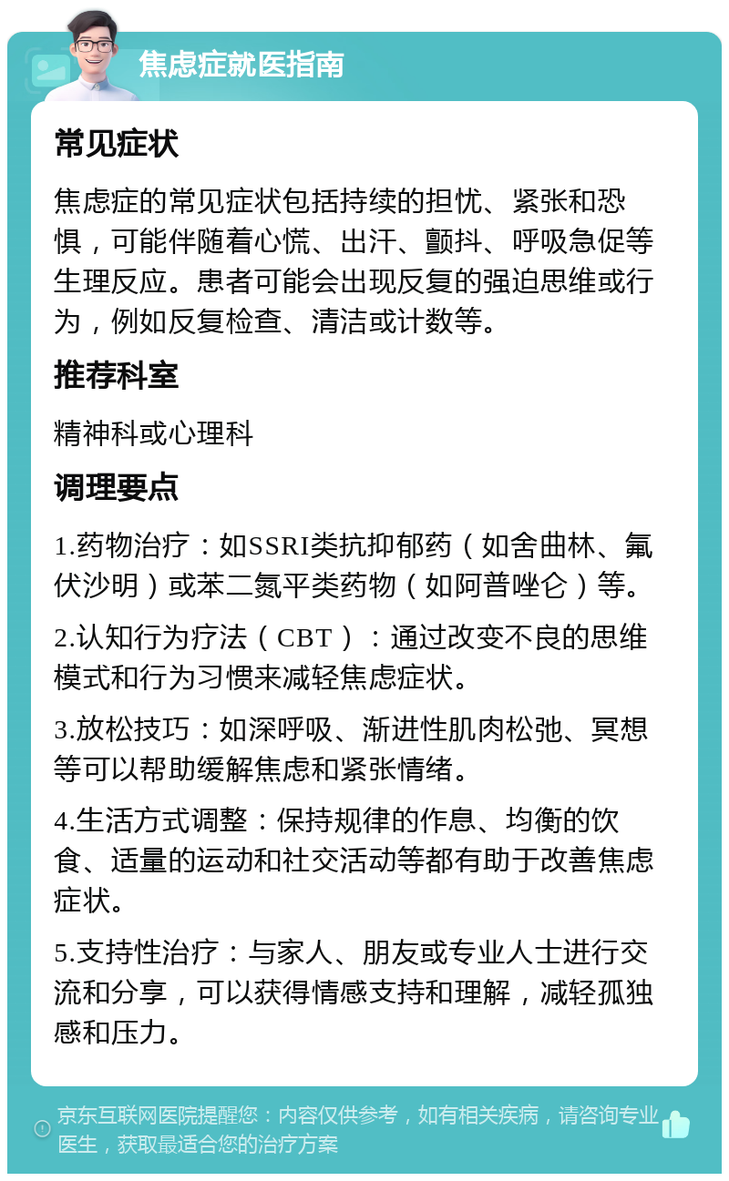 焦虑症就医指南 常见症状 焦虑症的常见症状包括持续的担忧、紧张和恐惧，可能伴随着心慌、出汗、颤抖、呼吸急促等生理反应。患者可能会出现反复的强迫思维或行为，例如反复检查、清洁或计数等。 推荐科室 精神科或心理科 调理要点 1.药物治疗：如SSRI类抗抑郁药（如舍曲林、氟伏沙明）或苯二氮平类药物（如阿普唑仑）等。 2.认知行为疗法（CBT）：通过改变不良的思维模式和行为习惯来减轻焦虑症状。 3.放松技巧：如深呼吸、渐进性肌肉松弛、冥想等可以帮助缓解焦虑和紧张情绪。 4.生活方式调整：保持规律的作息、均衡的饮食、适量的运动和社交活动等都有助于改善焦虑症状。 5.支持性治疗：与家人、朋友或专业人士进行交流和分享，可以获得情感支持和理解，减轻孤独感和压力。