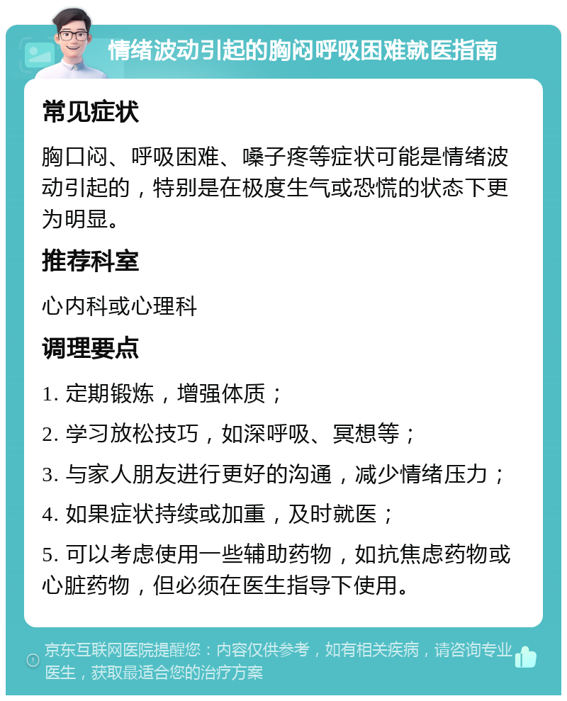 情绪波动引起的胸闷呼吸困难就医指南 常见症状 胸口闷、呼吸困难、嗓子疼等症状可能是情绪波动引起的，特别是在极度生气或恐慌的状态下更为明显。 推荐科室 心内科或心理科 调理要点 1. 定期锻炼，增强体质； 2. 学习放松技巧，如深呼吸、冥想等； 3. 与家人朋友进行更好的沟通，减少情绪压力； 4. 如果症状持续或加重，及时就医； 5. 可以考虑使用一些辅助药物，如抗焦虑药物或心脏药物，但必须在医生指导下使用。