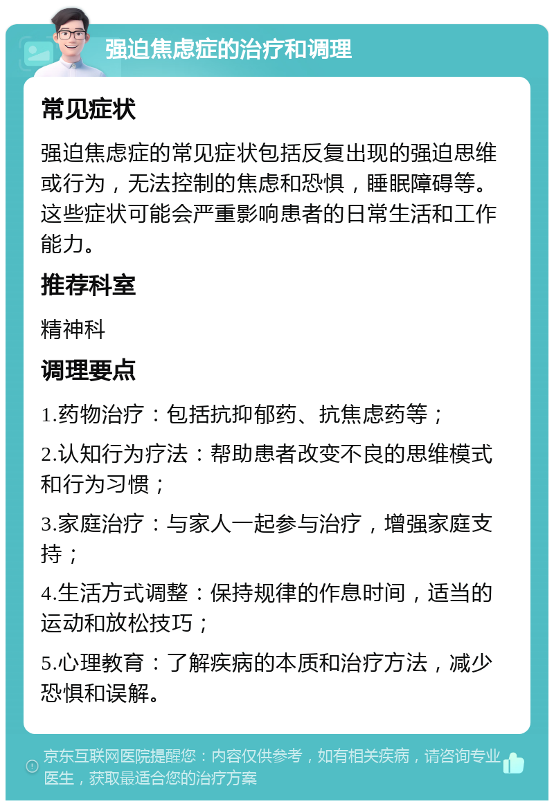 强迫焦虑症的治疗和调理 常见症状 强迫焦虑症的常见症状包括反复出现的强迫思维或行为，无法控制的焦虑和恐惧，睡眠障碍等。这些症状可能会严重影响患者的日常生活和工作能力。 推荐科室 精神科 调理要点 1.药物治疗：包括抗抑郁药、抗焦虑药等； 2.认知行为疗法：帮助患者改变不良的思维模式和行为习惯； 3.家庭治疗：与家人一起参与治疗，增强家庭支持； 4.生活方式调整：保持规律的作息时间，适当的运动和放松技巧； 5.心理教育：了解疾病的本质和治疗方法，减少恐惧和误解。