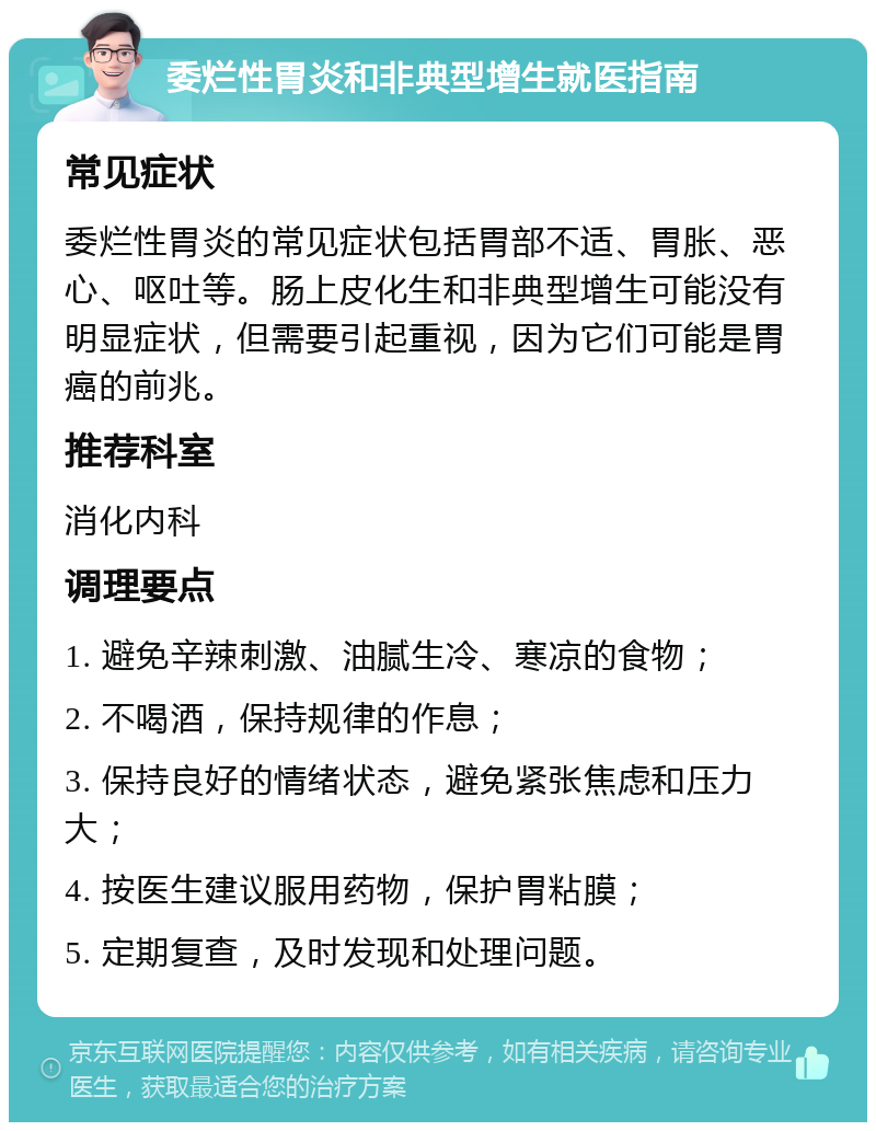 委烂性胃炎和非典型增生就医指南 常见症状 委烂性胃炎的常见症状包括胃部不适、胃胀、恶心、呕吐等。肠上皮化生和非典型增生可能没有明显症状，但需要引起重视，因为它们可能是胃癌的前兆。 推荐科室 消化内科 调理要点 1. 避免辛辣刺激、油腻生冷、寒凉的食物； 2. 不喝酒，保持规律的作息； 3. 保持良好的情绪状态，避免紧张焦虑和压力大； 4. 按医生建议服用药物，保护胃粘膜； 5. 定期复查，及时发现和处理问题。