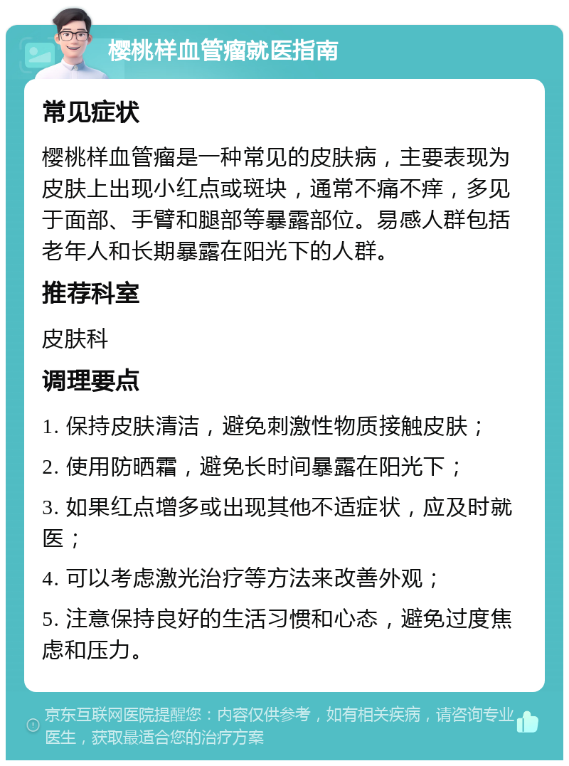 樱桃样血管瘤就医指南 常见症状 樱桃样血管瘤是一种常见的皮肤病，主要表现为皮肤上出现小红点或斑块，通常不痛不痒，多见于面部、手臂和腿部等暴露部位。易感人群包括老年人和长期暴露在阳光下的人群。 推荐科室 皮肤科 调理要点 1. 保持皮肤清洁，避免刺激性物质接触皮肤； 2. 使用防晒霜，避免长时间暴露在阳光下； 3. 如果红点增多或出现其他不适症状，应及时就医； 4. 可以考虑激光治疗等方法来改善外观； 5. 注意保持良好的生活习惯和心态，避免过度焦虑和压力。