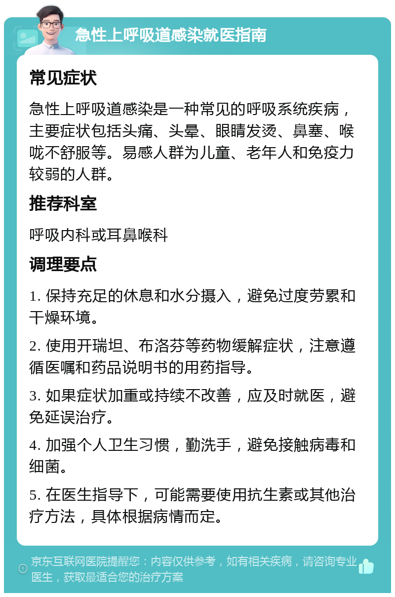 急性上呼吸道感染就医指南 常见症状 急性上呼吸道感染是一种常见的呼吸系统疾病，主要症状包括头痛、头晕、眼睛发烫、鼻塞、喉咙不舒服等。易感人群为儿童、老年人和免疫力较弱的人群。 推荐科室 呼吸内科或耳鼻喉科 调理要点 1. 保持充足的休息和水分摄入，避免过度劳累和干燥环境。 2. 使用开瑞坦、布洛芬等药物缓解症状，注意遵循医嘱和药品说明书的用药指导。 3. 如果症状加重或持续不改善，应及时就医，避免延误治疗。 4. 加强个人卫生习惯，勤洗手，避免接触病毒和细菌。 5. 在医生指导下，可能需要使用抗生素或其他治疗方法，具体根据病情而定。