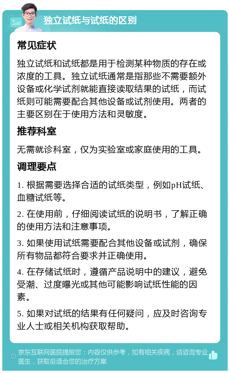 独立试纸与试纸的区别 常见症状 独立试纸和试纸都是用于检测某种物质的存在或浓度的工具。独立试纸通常是指那些不需要额外设备或化学试剂就能直接读取结果的试纸，而试纸则可能需要配合其他设备或试剂使用。两者的主要区别在于使用方法和灵敏度。 推荐科室 无需就诊科室，仅为实验室或家庭使用的工具。 调理要点 1. 根据需要选择合适的试纸类型，例如pH试纸、血糖试纸等。 2. 在使用前，仔细阅读试纸的说明书，了解正确的使用方法和注意事项。 3. 如果使用试纸需要配合其他设备或试剂，确保所有物品都符合要求并正确使用。 4. 在存储试纸时，遵循产品说明中的建议，避免受潮、过度曝光或其他可能影响试纸性能的因素。 5. 如果对试纸的结果有任何疑问，应及时咨询专业人士或相关机构获取帮助。